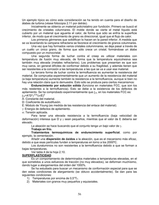Un ejemplo típico es cómo esta consideración se ha tenido en cuenta para el diseño de
álabes de turbina (véase fotocopia 2.11 por detrás).
         Inicialmente se obtenía un material policristalino por fundición. Primero se buscó el
crecimiento de cristales columnares. El molde donde se vierte el metal líquido está
cubierto por un material que aguanta el calor, de forma que sólo se enfría la superficie
inferior, de modo que el crecimiento de grano es direccional, igual que el flujo de calor.
         Los primeros gérmenes que solidifican lo hacen en la pared inferior. A medida que
se va levantando la campana refractaria se favorece el crecimiento de granos columnares.
         Una vez que hay formados varios cristales colummnares, se deja pasar a través de
un cuello un único grano, de forma que sólo crece un cristal, formándose un álabe
compuesto por un monocristal.
         Una segunda forma de luchar contra el creep es utilizar materiales con
temperatura de fusión muy elevada, de forma que la temperatura equicohesiva sea
también muy elevada (metales refractarios). Los problemas que presentan es que son
muy caros, en general difíciles de conformar debido a su fragilidad, y además tienen que
ser resistentes a la corrosión a las temperaturas a las que se va a usar ese material.
         La tercera forma de luchar contra la termofluencia es aumentar la resistencia del
material. Se comprueba experimentalmente que un aumento de la resistencia del material
(a baja temperatura) aumenta también la resistencia a la termofluencia, aunque si bien no
hay una relación clara que lo demuestre. Esto sólo se produce para ciertos mecanismos:
         Endurecimiento por solución sólida (funciona en materiales FCC, que son los
más reistentes a la termofluencia). Esto se debe a la existencia de los defectos de
apilamiento. Se ha comprobado experimentalmente que ‫غ‬S, en los materiales FCC es:
‫غ‬S=A*D*γ3,5*(σ/E)5
A: Constante del material.
D: Coeficiente de autodifusión.
E: Módulo de Young (es medida de las resistencia del enlace del material).
γ: Energía de defectos de apilamiento.
σ: Tensión aplicada.
         Para tener una elevada resistencia a la termofluencia (baja velocidad de
deformación) interesa que D y γ sean pequeños, mientras que el valor de E debería ser
elevado.
         La aleación se hace buscando que el conjunto tenga un bajo valor de γ.
         Trabajo en frío.
         Tratamientos termoquímicos de endurecimiento superficial, como por
ejemplo, la cementación.
         Añadir una dispersión de óxidos a la aleación, que es el mecanismo más eficaz,
debido a que esas partículas funden a temperaturas en torno a los 2000ºC.
         Los duraluminios no son resistentes a la termofluencia debido a que se forman a
bajas temperaturas.
         Ver tabla 4 de la hoja 2.10.
SUPERPLASTICIDAD
         Es un comportamiento de determinados materiales a temperaturas elevadas, en el
que sometidos a unos esfuerzos de tracción (no muy elevados), se deforman muchísimo,
dando lugar a alargamientos del orden del 1000%.
         Se ha estudiado para buscar un mecanismo de conformación especial para que se
den estas condiciones de alargamiento (se obtuvo accidentalmente). Se dan para las
siguientes condiciones:
    1) Temperaturas por encima de 0,5*TF.
    2) Materiales con granos muy pequeños y equiaxiales.



                                             56
 