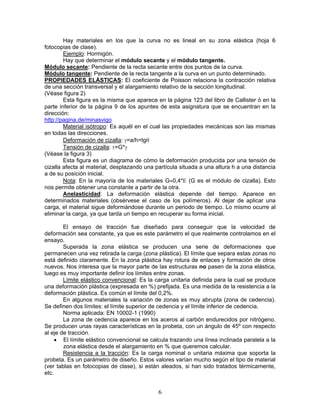 Hay materiales en los que la curva no es lineal en su zona elástica (hoja 6
fotocopias de clase).
        Ejemplo: Hormigón.
        Hay que determinar el módulo secante y el módulo tangente.
Módulo secante: Pendiente de la recta secante entre dos puntos de la curva.
Módulo tangente: Pendiente de la recta tangente a la curva en un punto determinado.
PROPIEDADES ELÁSTICAS: El coeficiente de Poisson relaciona la contracción relativa
de una sección transversal y el alargamiento relativo de la sección longitudinal.
(Véase figura 2)
        Esta figura es la misma que aparece en la página 123 del libro de Callister ó en la
parte inferior de la página 9 de los apuntes de esta asignatura que se encuentran en la
dirección:
http://pagina.de/minasvigo
        Material isótropo: Es aquél en el cual las propiedades mecánicas son las mismas
en todas las direcciones.
        Deformación de cizalla: γ=a/h=tgθ
        Tensión de cizalla: τ=G*γ
(Véase la figura 3)
        Esta figura es un diagrama de cómo la deformación producida por una tensión de
cizalla afecta al material, desplazando una partícula situada a una altura h a una distancia
a de su posición inicial.
        Nota: En la mayoría de los materiales G≈0,4*Ε (G es el módulo de cizalla). Esto
nos permite obtener una constante a partir de la otra.
        Anelasticidad: La deformación elástica depende del tiempo. Aparece en
determinados materiales (obsérvese el caso de los polímeros). Al dejar de aplicar una
carga, el material sigue deformándose durante un periodo de tiempo. Lo mismo ocurre al
eliminar la carga, ya que tarda un tiempo en recuperar su forma inicial.

        El ensayo de tracción fue diseñado para conseguir que la velocidad de
deformación sea constante, ya que es este parámetro el que realmente controlamos en el
ensayo.
        Superada la zona elástica se producen una serie de deformaciones que
permanecen una vez retirada la carga (zona plástica). El límite que separa estas zonas no
está definido claramente. En la zona plástica hay rotura de enlaces y formación de otros
nuevos. Nos interesa que la mayor parte de las estructuras no pasen de la zona elástica,
luego es muy importante definir los límites entre zonas.
        Límite elástico convencional: Es la carga unitaria definida para la cual se produce
una deformación plástica (expresada en %) prefijada. Es una medida de la resistencia a la
deformación plástica. Es común el límite del 0,2%.
        En algunos materiales la variación de zonas es muy abrupta (zona de cedencia).
Se definen dos límites: el límite superior de cedencia y el límite inferior de cedencia.
        Norma aplicada: EN 10002-1 (1990)
        La zona de cedencia aparece en los aceros al carbón endurecidos por nitrógeno.
Se producen unas rayas características en la probeta, con un ángulo de 45º con respecto
al eje de tracción.
     • El límite elástico convencional se calcula trazando una línea inclinada paralela a la
        zona elástica desde el alargamiento en % que queremos calcular.
        Resistencia a la tracción: Es la carga nominal o unitaria máxima que soporta la
probeta. Es un parámetro de diseño. Estos valores varían mucho según el tipo de material
(ver tablas en fotocopias de clase), si están aleados, si han sido tratados térmicamente,
etc.


                                             6
 