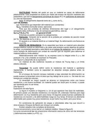 DUCTILIDAD: Medida del grado en que un material es capaz de deformarse
plásticamente. Esta propiedad se evalúa por medio del ensayo de tracción mediante dos
parámetros, que son el alargamiento porcentual de rotura (A) y el coeficiente de estricción
(z). [Ver las fotocopias]
         Nota: El alargamiento depende tanto de L0 como de S0.,
-LEY DE BARBA-
     a,c: Parámetros que dependen del material (son constantes)
     S0,L0: Variables (Consultar anexo; ejercicios)
         Para que dos probetas de distintas dimensiones den lugar a un alargamiento
semejante debe verificarse la ley de semejanza geométrica, esto es:
S0/( L0)2=S1/(L1)2=k           en general k=5,65
         Entonces se podrán comparar los alargamientos.
         Estricción: Variación de la sección de la probeta por unidades de sección inicial
(en %). No depende de S0 ni de L0.
         El opuesto a un material dúctil es un material frágil. Su deformación a la fractura es
inferior a un 5%.
         EFECTO DE RESILIENCIA: Es la capacidad que tiene un material para absorber
energía elástica cuando es deformado y de ceder esta energía cuando dejamos de aplicar
la carga. La propiedad asociada a este efecto es el módulo de resiliencia, que lo definimos
como energía de deformación por unidad de volumen que se requiere para deformar el
material hasta su límite elástico.
         Matemáticamente este módulo UR se expresa como la integral entre 0 y σY del
producto σ*dε y las unidades se expresan en Pascales.
(Ver figura 4 y desarrollo de la expresión)
         Un material de alta resiliencia necesita un módulo de Young bajo y un límite
elástico elevado.

        Tenacidad: Se puede definir como la resistencia del material a agrietarse
rápidamente, o también como la capacidad de absorber energía plástica antes de
fracturarse.
        En el ensayo de tracción (ensayo realizado a baja velocidad de deformación) se
puede evaluar la tenacidad como el área que hay debajo de la curva σ-ε. Se trata de una
energía por unidad de volumen.
        La tenacidad es mayor cuando se alcanza un compromiso entre una buena
resistencia y una buena ductilidad. Un material puede ser dúctil pero no tenaz, o puede
ser resistente pero no ser tenaz.
(Ver figura 5)
Explicación de esta figura
        La figura 5 muestra un diagrama σ-ε en el que aparecen tres tipos de materiales.
El primero posee una elevada resistencia a la tracción (RT ordenada máxima) pero baja
deformación; es muy resistente pero poco tenaz. El segundo posee buenas cualidades de
resistencia a la tracción y de deformabilidad, luego es muy tenaz. El tercero es altamente
deformable pero posee muy poca resistencia; es por tanto muy dúctil, pero poco tenaz.

       En condiciones de aplicación de cargas a velocidades altas hay que recurrir a
otros ensayos: Ensayos de flexión por choque con entalla.
       Existen estados más complejos de tensiones.
(Curva convencional y curva real en un material metálico. Véase la figura 6)
La curva convencional no nos proporciona información acerca de cómo son las tensiones
y deformaciones reales (σR=F/SI; εR).



                                              7
 