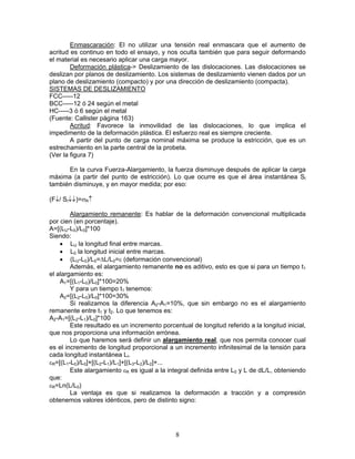 Enmascaración: El no utilizar una tensión real enmascara que el aumento de
acritud es continuo en todo el ensayo, y nos oculta también que para seguir deformando
el material es necesario aplicar una carga mayor.
        Deformación plástica-> Deslizamiento de las dislocaciones. Las dislocaciones se
deslizan por planos de deslizamiento. Los sistemas de deslizamiento vienen dados por un
plano de deslizamiento (compacto) y por una dirección de deslizamiento (compacta).
SISTEMAS DE DESLIZAMIENTO
FCC-----12
BCC-----12 ó 24 según el metal
HC-----3 ó 6 según el metal
(Fuente: Callister página 163)
        Acritud: Favorece la inmovilidad de las dislocaciones, lo que implica el
impedimento de la deformación plástica. El esfuerzo real es siempre creciente.
        A partir del punto de carga nominal máxima se produce la estricción, que es un
estrechamiento en la parte central de la probeta.
(Ver la figura 7)

      En la curva Fuerza-Alargamiento, la fuerza disminuye después de aplicar la carga
máxima (a partir del punto de estricción). Lo que ocurre es que el área instantánea SI
también disminuye, y en mayor medida; por eso:

(F↓/ SI↓↓)=σR↑

        Alargamiento remanente: Es hablar de la deformación convencional multiplicada
por cien (en porcentaje).
A=[(LU-L0)/L0]*100
Siendo:
    • LU la longitud final entre marcas.
    • L0 la longitud inicial entre marcas.
    • (LU-L0)/L0=ΔL/L0=ε (deformación convencional)
        Además, el alargamiento remanente no es aditivo, esto es que si para un tiempo t1
el alargamiento es:
    A1=[(L1-L0)/L0]*100=20%
        Y para un tiempo t1 tenemos:
    A2=[(L2-L0)/L0]*100=30%
        Si realizamos la diferencia A2-A1=10%, que sin embargo no es el alargamiento
remanente entre t1 y t2. Lo que tenemos es:
A2-A1=[(L2-L1)/L0]*100
        Este resultado es un incremento porcentual de longitud referido a la longitud inicial,
que nos proporciona una información errónea.
        Lo que haremos será definir un alargamiento real, que nos permita conocer cual
es el incremento de longitud proporcional a un incremento infinitesimal de la tensión para
cada longitud instantánea LI.
εR=[(L1-L0)/L0]+[(L2-L1)/L1]+[(L3-L2)/L2]+...
        Este alargamiento εR es igual a la integral definida entre L0 y L de dL/L, obteniendo
que:
εR=Ln(L/L0)
        La ventaja es que si realizamos la deformación a tracción y a compresión
obtenemos valores idénticos, pero de distinto signo:




                                              8
 