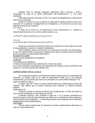 Ejemplo: Para un material cualquiera obtenemos 0,69 a tracción y -0,69 a
compresión; en caso de no utilizar deformación real obtendríamos 1 y –0,5 como
resultados.
        Para deformaciones inferiores al 10%, los valores del alargamiento y deformación
real son muy parecidos.
        Desde el momento en que comienza la deformación plástica hasta el inicio de la
estricción en la probeta, el alargamiento es homogéneo, y el volumen de la zona que
estamos ensayando se conserva.
S1*L1=S0*L0
        A partir de la curva F-ΔL se determina la curva convencional σ-ε. Veamos la
relación que tiene esta curva con los valores reales (σR-εR):

σR=F/SI=(F*LI)/(S0*L0)=(F/S0)*(L0/L0+ΔL/L0)=σ*(1+ε)

LI=L0+ΔL
εR=Ln(L/L0)=Ln[(L0+ΔL)/L0]=Ln(L0/L0+ΔL/L0)=Ln(1+ε)

        Desde que comienza la estricción hasta que se produce la rotura habrá que medir
la carga aplicada y la sección y longitud instantáneas.
        Esta correlación anterior era teniendo en cuenta que el volumen era conservativo,
lo que nos permite definir la siguiente correlación que sólo se cumple cuando el material
es poco sensible a la velocidad de deformación.
Ecuación de Ludwik
(En la zona de alargamiento homogéneo)
σR=K*(εR)N
K=Coeficiente de resistencia.
n=Índice de endurecimiento por deformación ó índice de acritud.
N y K son constantes características que dependen del material y de las condiciones del
ensayo (Tª, tamaño de grano del material, etc.).

CORRECCIONES POR EL CUELLO

        En la estricción tenemos una distribución triaxial (mayor grado de complejidad) de
tensiones. La tensión axial en el cuello es ligeramente menor que la que estamos
considerando, por lo que hay que hacer una corrección a la curva (Véase fotocopia 11b).
Log(σR)=Log(K)+n*Log(εR)
        A mayor valor de n indica un mayor endurecimiento por deformación (acritud) del
material. Esto implica que la tensión necesaria para deformar el material aumenta
también.
(Véase figura 8)
        Aunque la acritud es siempre creciente con la deformación, el ritmo de acritud no
lo es, ya que inicialmente es más rápido que al final.
        A efectos prácticos, para controlar el valor de n en el ensayo controlamos el
tamaño de grano, pero hay otros factores que influyen en n (material con fases dispersas,
endurecimiento por precipitación,...). N disminuye cuanto más resistente sea el material al
desplazamiento de las dislocaciones.
FACTORES
        Tipo de soluto sustitucional: En general los solutos sustitucionales disminuyen el
valor de n (son aleaciones).




                                            9
 