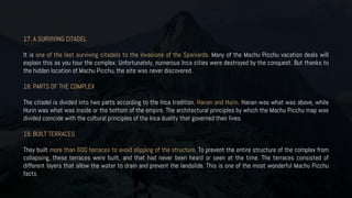 17. A SURVIVING CITADEL
It is one of the last surviving citadels to the invasions of the Spaniards. Many of the Machu Picchu vacation deals will
explain this as you tour the complex. Unfortunately, numerous Inca cities were destroyed by the conquest. But thanks to
the hidden location of Machu Picchu, the site was never discovered.
18. PARTS OF THE COMPLEX
The citadel is divided into two parts according to the Inca tradition. Hanan and Hurin. Hanan was what was above, while
Hurin was what was inside or the bottom of the empire. The architectural principles by which the Machu Picchu map was
divided coincide with the cultural principles of the Inca duality that governed their lives.
19. BUILT TERRACES
They built more than 600 terraces to avoid slipping of the structure. To prevent the entire structure of the complex from
collapsing, these terraces were built, and that had never been heard or seen at the time. The terraces consisted of
different layers that allow the water to drain and prevent the landslide. This is one of the most wonderful Machu Picchu
facts.
 