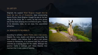 23. LOST CITY
Originally the explorer Hiram Bingham thought that he
found the lost city of Vilcabamba. Upon encountering
Machu Picchu, Hiram Bingham thought he was at the last
refuge of the Incas. But in reality, he had come across
one of the most amazing Inca architectural gems. Thanks
to its discovery, today we can enjoy this unparalleled
attraction.
24. DEDICATED TO THE NOBILITY
According to scholars, Machu Picchu was a real estate.
Despite the many doubts and debates surrounding the
Inca complex, many believe that it was a real estate
created by Pachacutec. It is believed that this site was
intended as a resting place for the nobles. Although this
position marks a contrast with those theories that
maintain that it was a place of worship.
 