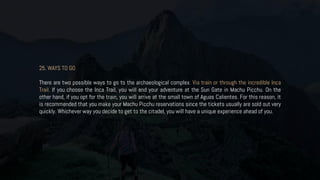 25. WAYS TO GO
There are two possible ways to go to the archaeological complex. Via train or through the incredible Inca
Trail. If you choose the Inca Trail, you will end your adventure at the Sun Gate in Machu Picchu. On the
other hand, if you opt for the train, you will arrive at the small town of Aguas Calientes. For this reason, it
is recommended that you make your Machu Picchu reservations since the tickets usually are sold out very
quickly. Whichever way you decide to get to the citadel, you will have a unique experience ahead of you.
 