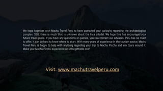 We hope together with Machu Travel Peru to have quenched your curiosity regarding the archaeological
complex. Still, there is much that is unknown about the Inca citadel. We hope this has encouraged your
future travel plans. If you have any questions or queries, you can contact our advisors. Peru has so much
to offer, it can be hard to know where to start. With many years of experience in the tourism sector, Machu
Travel Peru is happy to help with anything regarding your trip to Machu Picchu and any tours around it.
Make your Machu Picchu experience an unforgettable one!
Visit: www.machutravelperu.com
 