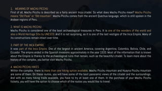 1. MEANING OF MACHU PICCHU
First of all, Machu Picchu is described as a fairly ancient Inca citadel. So what does Machu Picchu mean? Machu Picchu
means “Old Peak” or “Old mountain”. Machu Picchu comes from the ancient Quechua language, which is still spoken in the
Andean regions of Peru.
2. WHAT IS MACHU PICCHU
Machu Picchu is considered one of the best archaeological treasures in Peru. It is one of the wonders of the world and
also a World Heritage Site by UNESCO. And it is not surprising, as it is one of the last vestiges of the Inca Empire. Many of
its constructions remain intact over time.
3. PART OF THE INCA EMPIRE
It was part of the Inca Empire. One of the largest in ancient America, covering Argentina, Colombia, Bolivia, Chile, and
Ecuador. The empire ended in the Spanish invasions approximately in the year 1533. Most of the information that is known
about the Empire is thanks to the archaeological ruins that remain, such as the beautiful citadel. To learn more about the
history of the complex, you better visit Machu Picchu.
4. MACHU PICCHU HIKES
Within the complex, there is more than one hiking option available. Machu Picchu mountain and Huayna Picchu mountain
are some of them. On these routes, you will have some of the best panoramic views of the citadel and the surroundings.
And with so many hiking trails available, you have to try at least one of them. In the purchase of your Machu Picchu
tickets, you will have the option to choose which of the routes you would like to travel.
 