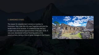 5. ABANDONED CITADEL
The reason for abandonment remains a mystery to
historians. Over time this city was forgotten and only the
locals knew of its location. It is believed that the Inca
citadel was abandoned approximately in the year 1535. It
was even abandoned without finishing some of its
constructions, during a time of great changes in the Empire.
 