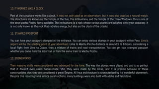10. IT WORKED LIKE A CLOCK
Part of the structure works like a clock. It was not only used as an observatory, but it was also used as a natural watch.
The structures are known as The Temple of the Sun, The Intihuatana, and the Temple of the Three Windows. This is one of
the best Machu Picchu facts available. The Intihuatana is a rock whose various planes are polished with great accuracy. It
is not only known as the rock that radiates energy, but also as the clock of the citadel.
11. STAMPED PASSPORT
You can have your passport stamped at the entrance. You can enjoy various stamps in your passport within Peru. Lima’s
airport will be the starting point of your adventure!. Lima to Machu Picchu distance is around 5 to 6 hours, considering a
local flight from Lima to Cusco, then a mixture of trains and road transportation. You can get your stamped passport
whether you come from the Inca Trail or from the same train to Machu Picchu.
12. STONEWORKS
Their masonry skills were considered very advanced for the time. The way the stones were placed and cut is so perfect
that it doesn’t even seem human-made. Still, they were made by the Incas, and it is precise because of these
constructions that they are considered a great Empire. All Inca architecture is characterized by its wonderful stonework.
Despite this recurring fame in Inca constructions, many buildings were also built with adobe and fieldstone.
 