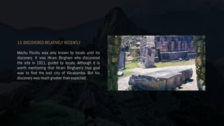 13. DISCOVERED RELATIVELY RECENTLY
Machu Picchu was only known by locals until its
discovery. It was Hiram Bingham who discovered
the site in 1911, guided by locals. Although it is
worth mentioning that Hiram Bingham’s true goal
was to find the lost city of Vilcabamba. But his
discovery was much greater than expected.
 