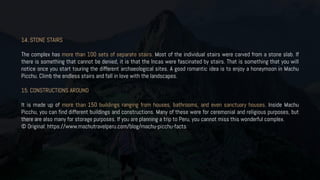 14. STONE STAIRS
The complex has more than 100 sets of separate stairs. Most of the individual stairs were carved from a stone slab. If
there is something that cannot be denied, it is that the Incas were fascinated by stairs. That is something that you will
notice once you start touring the different archaeological sites. A good romantic idea is to enjoy a honeymoon in Machu
Picchu. Climb the endless stairs and fall in love with the landscapes.
15. CONSTRUCTIONS AROUND
It is made up of more than 150 buildings ranging from houses, bathrooms, and even sanctuary houses. Inside Machu
Picchu, you can find different buildings and constructions. Many of these were for ceremonial and religious purposes, but
there are also many for storage purposes. If you are planning a trip to Peru, you cannot miss this wonderful complex.
© Original: https://www.machutravelperu.com/blog/machu-picchu-facts
 