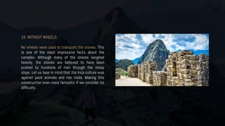 16. WITHOUT WHEELS
No wheels were used to transport the stones. This
is one of the most impressive facts about the
complex. Although many of the stones weighed
heavily, the stones are believed to have been
pushed by hundreds of men through the steep
slope. Let us bear in mind that the Inca culture was
against pack animals and iron tools. Making this
construction even more fantastic if we consider its
difficulty.
 