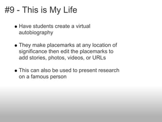 #9 - This is My Life
Have students create a virtual
autobiography
They make placemarks at any location of
significance then edit the placemarks to
add stories, photos, videos, or URLs
This can also be used to present research
on a famous person
 