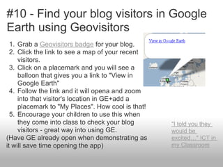 #10 - Find your blog visitors in Google
Earth using Geovisitors
1. Grab a Geovisitors badge for your blog.
2. Click the link to see a map of your recent
visitors.
3. Click on a placemark and you will see a
balloon that gives you a link to "View in
Google Earth"
4. Follow the link and it will opena and zoom
into that visitor's location in GE+add a
placemark to "My Places". How cool is that!
5. Encourage your children to use this when
they come into class to check your blog
visitors - great way into using GE.
(Have GE already open when demonstrating as
it will save time opening the app)
"I told you they
would be
excited…" ICT in
my Classroom
 