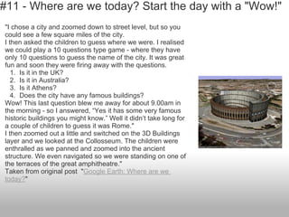 #11 - Where are we today? Start the day with a "Wow!"
"I chose a city and zoomed down to street level, but so you
could see a few square miles of the city.
I then asked the children to guess where we were. I realised
we could play a 10 questions type game - where they have
only 10 questions to guess the name of the city. It was great
fun and soon they were firing away with the questions.
1. Is it in the UK?
2. Is it in Australia?
3. Is it Athens?
4. Does the city have any famous buildings?
Wow! This last question blew me away for about 9.00am in
the morning - so I answered, “Yes it has some very famous
historic buildings you might know.” Well it didn’t take long for
a couple of children to guess it was Rome."
I then zoomed out a little and switched on the 3D Buildings
layer and we looked at the Collosseum. The children were
enthralled as we panned and zoomed into the ancient
structure. We even navigated so we were standing on one of
the terraces of the great amphitheatre."
Taken from original post "Google Earth: Where are we
today?"
 