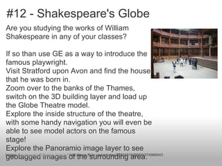 #12 - Shakespeare's Globe
Are you studying the works of William
Shakespeare in any of your classes?
If so than use GE as a way to introduce the
famous playwright.
Visit Stratford upon Avon and find the house
that he was born in.
Zoom over to the banks of the Thames,
switch on the 3D building layer and load up
the Globe Theatre model.
Explore the inside structure of the theatre,
with some handy navigation you will even be
able to see model actors on the famous
stage!
Explore the Panoramio image layer to see
geotagged images of the surrounding area.Image: 'Shakespeare's Globe Theater' http://www.flickr.com/photos/25654510@N00/374966543
 