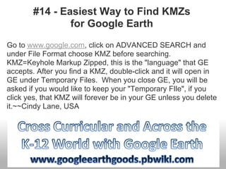 #14 - Easiest Way to Find KMZs
for Google Earth
Go to www.google.com, click on ADVANCED SEARCH and
under File Format choose KMZ before searching.
KMZ=Keyhole Markup Zipped, this is the "language" that GE
accepts. After you find a KMZ, double-click and it will open in
GE under Temporary Files. When you close GE, you will be
asked if you would like to keep your "Temporary FIle", if you
click yes, that KMZ will forever be in your GE unless you delete
it.~~Cindy Lane, USA
 