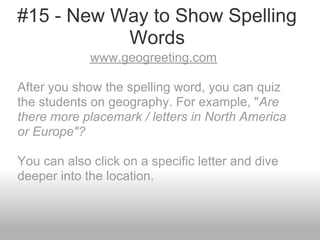 #15 - New Way to Show Spelling
Words
www.geogreeting.com
After you show the spelling word, you can quiz
the students on geography. For example, "Are
there more placemark / letters in North America
or Europe"?
You can also click on a specific letter and dive
deeper into the location.
 