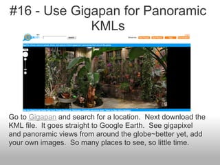 #16 - Use Gigapan for Panoramic
KMLs
Go to Gigapan and search for a location. Next download the
KML file. It goes straight to Google Earth. See gigapixel
and panoramic views from around the globe~better yet, add
your own images. So many places to see, so little time.
 