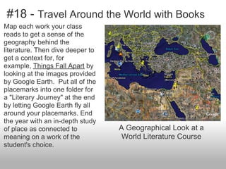 #18 - Travel Around the World with Books
Map each work your class
reads to get a sense of the
geography behind the
literature. Then dive deeper to
get a context for, for
example, Things Fall Apart by
looking at the images provided
by Google Earth. Put all of the
placemarks into one folder for
a "Literary Journey" at the end
by letting Google Earth fly all
around your placemarks. End
the year with an in-depth study
of place as connected to
meaning on a work of the
student's choice.
A Geographical Look at a
World Literature Course
 