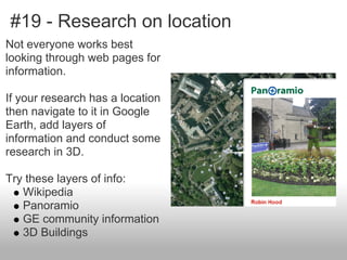 #19 - Research on location
Not everyone works best
looking through web pages for
information.
If your research has a location
then navigate to it in Google
Earth, add layers of
information and conduct some
research in 3D.
Try these layers of info:
Wikipedia
Panoramio
GE community information
3D Buildings
 