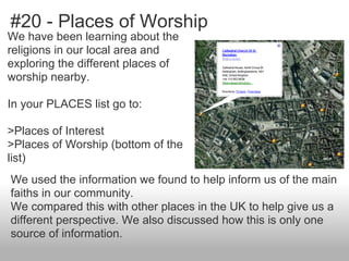 #20 - Places of Worship
We have been learning about the
religions in our local area and
exploring the different places of
worship nearby.
In your PLACES list go to:
>Places of Interest
>Places of Worship (bottom of the
list)
We used the information we found to help inform us of the main
faiths in our community.
We compared this with other places in the UK to help give us a
different perspective. We also discussed how this is only one
source of information.
 