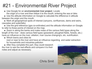 #21 - Environmental River Project
Use Google for an environmental river project. Locate
the origin of a river and then follow it to the mouth, entering the sea or lake.
Use the altitude information on Google to calculate the difference in altitude
between the origin and the mouth.
Mark all geographical spots of interest (canyons, confluences, dams and weirs,
cascades and waterfalls).
Use the grid reference (gps co-ordinates) and the altitude information on Google
to refer to these points of interest on the map.
Zoom in along the banks and make notes of the various field types along the
length of the river - does various field types (grassland, ploughed fields, forests, etc.)
have an influence on the river: siltation, river course changing's, etc. eutrification.
Which towns and cities lie
next or near to the river and have an influence regarding and water extraction
for households and industries.pollution
After they complete this part, they could research
the river to see the real effects and compare it to their
notes and adjust as necessary.
Chris Smit
 