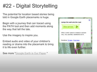 #22 - Digital Storytelling
The potential for location based stories being
told in Google Earth placemarks is huge.
Begin with a journey that can traced using
the PATH tool and then add moments along
the way that tell the tale.
Use the imagery to inspire you.
Embed audio and video of your children's
reading or drama into the placemark to bring
it to life even further.
See more "Google Earth is Our Paper "
 