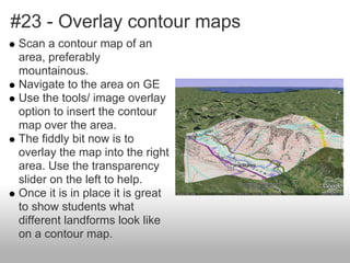#23 - Overlay contour maps
Scan a contour map of an
area, preferably
mountainous.
Navigate to the area on GE
Use the tools/ image overlay
option to insert the contour
map over the area.
The fiddly bit now is to
overlay the map into the right
area. Use the transparency
slider on the left to help.
Once it is in place it is great
to show students what
different landforms look like
on a contour map.
 