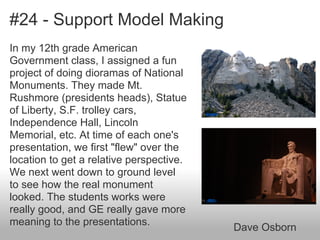 #24 - Support Model Making
In my 12th grade American
Government class, I assigned a fun
project of doing dioramas of National
Monuments. They made Mt.
Rushmore (presidents heads), Statue
of Liberty, S.F. trolley cars,
Independence Hall, Lincoln
Memorial, etc. At time of each one's
presentation, we first "flew" over the
location to get a relative perspective.
We next went down to ground level
to see how the real monument
looked. The students works were
really good, and GE really gave more
meaning to the presentations.
Dave Osborn
by bryanh
by ~MVI~
 