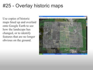 #25 - Overlay historic maps
Use copies of historic
maps lined up and overlaid
onto Google Earth to see
how the landscape has
changed, or to identify
features that are no longer
obvious on the ground.
 