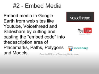 #2 - Embed Media
Quentin D'Souza TeachingHacks.com
Embed media in Google
Earth from web sites like
Youtube, Voicethread and
Slideshare by cutting and
pasting the "embed code" into
thedescription area of
Placemarks, Paths, Polygons
and Models.
 