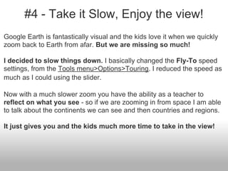 #4 - Take it Slow, Enjoy the view!
Google Earth is fantastically visual and the kids love it when we quickly
zoom back to Earth from afar. But we are missing so much!
I decided to slow things down. I basically changed the Fly-To speed
settings, from the Tools menu>Options>Touring. I reduced the speed as
much as I could using the slider.
Now with a much slower zoom you have the ability as a teacher to
reflect on what you see - so if we are zooming in from space I am able
to talk about the continents we can see and then countries and regions.
It just gives you and the kids much more time to take in the view!
 