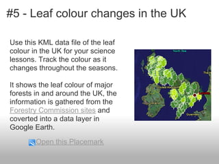 #5 - Leaf colour changes in the UK
Use this KML data file of the leaf
colour in the UK for your science
lessons. Track the colour as it
changes throughout the seasons.
It shows the leaf colour of major
forests in and around the UK, the
information is gathered from the
Forestry Commission sites and
coverted into a data layer in
Google Earth.
Open this Placemark
 