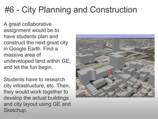 #6 - City Planning and Construction
A great collaborative
assignment would be to
have students plan and
construct the next great city
in Google Earth. Find a
massive area of
undeveloped land within GE,
and let the fun begin.
Students have to research
city infrastructure, etc. Then,
they would work together to
develop the actual buildings
and city layout using GE and
Sketchup.
 