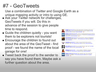 #7 - GeoTweets
Ask your Twitter network for challenges,
GeoTweets if you will. Do this in
advance of the session to give people
time to respond.
Guide the children quietly - you want
them to be explorers not tourists!
Encourage the children to found out
about the area of the GeoTweet - find
proof - we found the name of the local
garage for one!
Tweet back the proof to the sender to
say you have found them. Maybe ask a
further question about the area.
Use a combination of Twitter and Google Earth as a
unique mapping activity or intro to using GE.
 