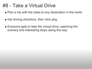 #8 - Take a Virtual Drive
Plan a trip with the class to any destination in the world
Get driving directions, then click play
Everyone gets to take the virtual drive, watching the
scenery and interesting stops along the way.
 