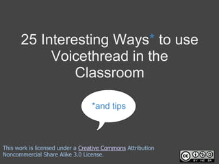 25 Interesting Ways* to use Voicethread in the Classroom *and tips This work is licensed under a Creative Commons Attribution Noncommercial Share Alike 3.0 License. 