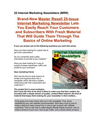 25 Internet Marketing Newsletters (MRR)

  Brand-New Master Resell 25-Issue
  Internet Marketing Newsletter Lets
  You Easily Reach Your Customers
 and Subscribers With Fresh Material
  That Will Guide Them Through The
      Basics of Online Marketing
If you can answer yes to the following questions you want this series.

Have you been looking for a great way to
get more subscribers?

Do you constantly seek quality
information to provide to your readers?

Have you been looking for a way to
quickly increase awareness, traffic and
profits for your business?

Dear marketing friend,

Who has the time to write dozens of
emails and organize them into a
newsletter which will build a healthy
relationship with their subscribers and
customers ?

The simple fact is most marketers
don't have the time to do what it takes to make sure that their readers are
provided with a steady stream of quality, content-filled material, the kind of
material that keeps them looking for your newsletter in their mailbox...

 I’ll be going over many topics with you in this newsletter. First, about
 establishing your own website (recommended). We’ll take a look at how to
 make a blog and make money from it. How to get involved with “affiliate
 marketing”. How to sell what is called Master Resale Rights products. How to
 make a product of your own. How to get Traffic, and a whole variety of topics
 