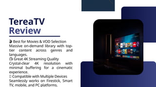 TereaTV
Review
🎬 Best for Movies & VOD Selection
Massive on-demand library with top-
tier content across genres and
languages.
📺 Great 4K Streaming Quality
Crystal-clear 4K resolution with
minimal buffering for a cinematic
experience.
📱 Compatible with Multiple Devices
Seamlessly works on Firestick, Smart
TV, mobile, and PC platforms.
 
