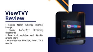 ViewTVY
Review
• Strong North America channel
lineup
• Stable, buffer-free streaming
experience
• Free trial available with flexible
pricing plans
• Optimized for Firestick, Smart TV &
mobile
 