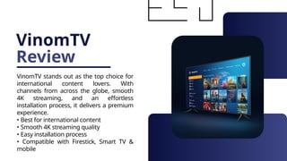 VinomTV
Review
VinomTV stands out as the top choice for
international content lovers. With
channels from across the globe, smooth
4K streaming, and an effortless
installation process, it delivers a premium
experience.
• Best for international content
• Smooth 4K streaming quality
• Easy installation process
• Compatible with Firestick, Smart TV &
mobile
 