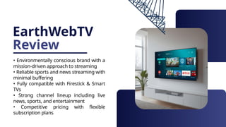 EarthWebTV
Review
• Environmentally conscious brand with a
mission-driven approach to streaming
• Reliable sports and news streaming with
minimal buffering
• Fully compatible with Firestick & Smart
TVs
• Strong channel lineup including live
news, sports, and entertainment
• Competitive pricing with flexible
subscription plans
 