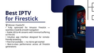Best IPTV
for Firestick
🏆 Winner: FreeGoTV
• Fully optimized for Amazon Firestick —
seamless install & smooth navigation
• Stable HD & 4K streams with minimal buffering
on Fire OS
• Intuitive app interface designed for remote-
friendly browsing
• Free trial available — no risk to get started
• Best-in-class performance across all Firestick
generations
 