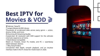 Best IPTV for
Movies & VOD 🎬
🏆 Winner: TereaTV
🎥 Largest Movies & VOD Library
Thousands of on-demand titles across every genre — action,
drama, thriller, and more.
📺 Stunning 4K Streaming Quality
Crystal-clear 4K resolution with HDR support for the ultimate
cinematic experience at home.
📱 Multi-Device Compatible
Watch on Firestick, Smart TV, mobile, and PC — seamlessly
switch between devices.
⭐ Why TereaTV Wins
Unmatched VOD depth, smooth playback, and an intuitive
interface make it the #1 choice for movie lovers in 2026.
 