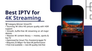 Best IPTV for
4K Streaming
🏆 Category Winner: VinomTV
• Stunning 4K Ultra HD picture quality with HDR
support
• Smooth, buffer-free 4K streaming on all major
devices
• Massive 4K content library — movies, sports &
live TV
• Optimized for Smart TVs, Firestick & Apple TV
• Requires 25 Mbps+ for best 4K performance
• Free trial available — test 4K quality risk-free
 