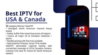 Best IPTV for
USA & Canada
🏆 Category Winner: ViewTVY
• Strongest North American channel lineup
tested
• Stable, buffer-free streaming across all regions
• Covers all major US & Canadian networks +
sports
• Flexible pricing with free trial available
• Optimized for Firestick, Smart TV & mobile
ViewTVY dominated regional testing with
unmatched coverage of US & Canadian content,
making it the clear #1 choice for North American
viewers.
 