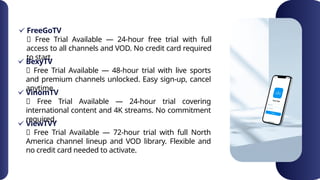 FreeGoTV
✅ Free Trial Available — 24-hour free trial with full
access to all channels and VOD. No credit card required
to start.
BexyTV
VinomTV
ViewTVY
✅ Free Trial Available — 48-hour trial with live sports
and premium channels unlocked. Easy sign-up, cancel
anytime.
✅ Free Trial Available — 24-hour trial covering
international content and 4K streams. No commitment
required.
✅ Free Trial Available — 72-hour trial with full North
America channel lineup and VOD library. Flexible and
no credit card needed to activate.
 