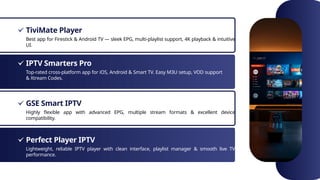 TiviMate Player
IPTV Smarters Pro
GSE Smart IPTV
Perfect Player IPTV
Best app for Firestick & Android TV — sleek EPG, multi-playlist support, 4K playback & intuitive
UI.
Top-rated cross-platform app for iOS, Android & Smart TV. Easy M3U setup, VOD support
& Xtream Codes.
Highly flexible app with advanced EPG, multiple stream formats & excellent device
compatibility.
Lightweight, reliable IPTV player with clean interface, playlist manager & smooth live TV
performance.
 