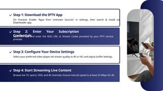 Step 1: Download the IPTV App
Step 2: Enter Your Subscription
Credentials
Step 3: Configure Your Device Settings
Step 4: Start Streaming Live Content
On Firestick: Enable "Apps from Unknown Sources" in settings, then search & install via
Downloader app.
Open the app and enter the M3U URL or Xtream Codes provided by your IPTV service
provider.
Select your preferred video player, set stream quality to 4K or HD, and adjust buffer settings.
Browse live TV, sports, VOD, and 4K channels. Ensure internet speed is at least 25 Mbps for 4K.
 