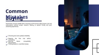 Common
Buying
Mistakes
Avoid these common pitfalls when choosing an IPTV service. Many buyers rush into
subscriptions without proper research, leading to wasted money and poor
streaming experiences.
Choosing price over quality & reliability
Skipping the free trial before
committing
Ignoring device compatibility
requirements
Trusting biased or unverified reviews
 